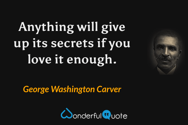 Anything will give up its secrets if you love it enough. - George Washington Carver quote.
