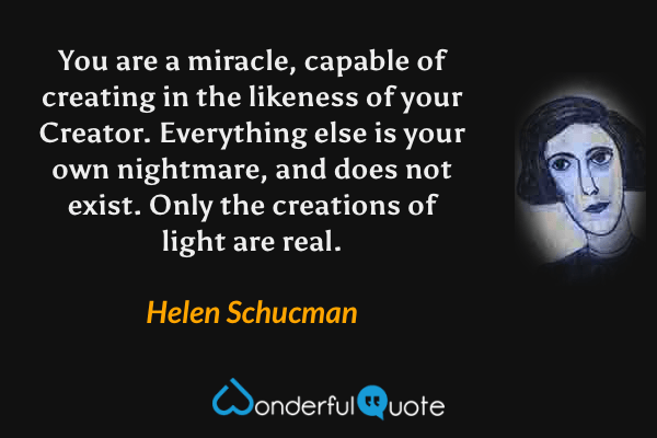 You are a miracle, capable of creating in the likeness of your Creator. Everything else is your own nightmare, and does not exist. Only the creations of light are real. - Helen Schucman quote.
