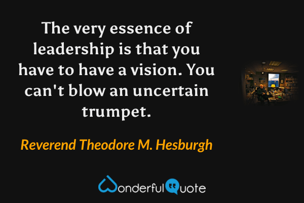 The very essence of leadership is that you have to have a vision. You can't blow an uncertain trumpet. - Reverend Theodore M. Hesburgh quote.