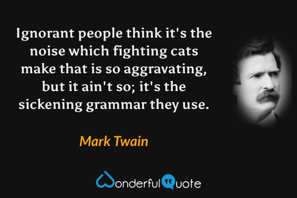 Ignorant people think it's the noise which fighting cats make that is so aggravating, but it ain't so; it's the sickening grammar they use. - Mark Twain quote.