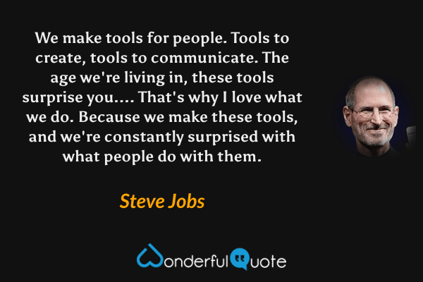 We make tools for people. Tools to create, tools to communicate. The age we're living in, these tools surprise you.... That's why I love what we do. Because we make these tools, and we're constantly surprised with what people do with them. - Steve Jobs quote.
