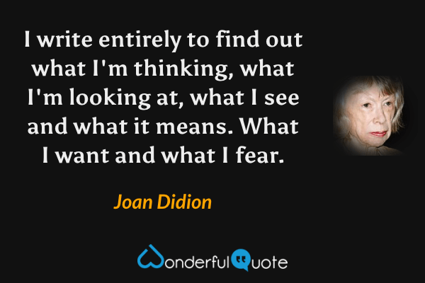I write entirely to find out what I'm thinking, what I'm looking at, what I see and what it means. What I want and what I fear. - Joan Didion quote.