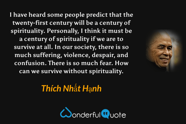 I have heard some people predict that the twenty-first century will be a century of spirituality. Personally, I think it must be a century of spirituality if we are to survive at all. In our society, there is so much suffering, violence, despair, and confusion. There is so much fear. How can we survive without spirituality. - Thích Nhất Hạnh quote.