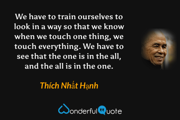 We have to train ourselves to look in a way so that we know when we touch one thing, we touch everything. We have to see that the one is in the all, and the all is in the one. - Thích Nhất Hạnh quote.