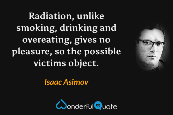 Radiation, unlike smoking, drinking and overeating, gives no pleasure, so the possible victims object. - Isaac Asimov quote.
