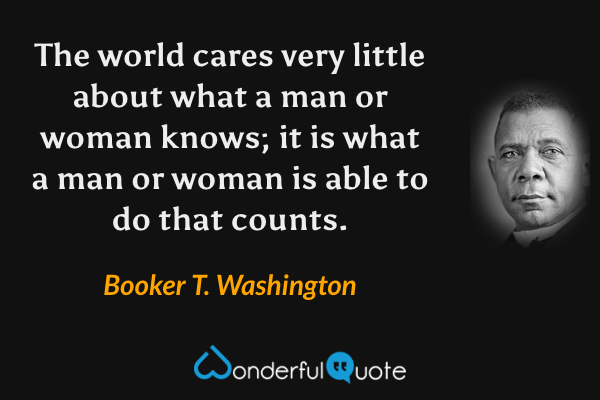 The world cares very little about what a man or woman knows; it is what a man or woman is able to do that counts. - Booker T. Washington quote.