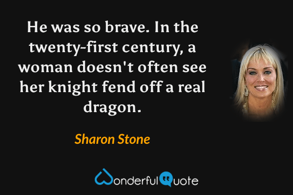 He was so brave. In the twenty-first century, a woman doesn't often see her knight fend off a real dragon. - Sharon Stone quote.