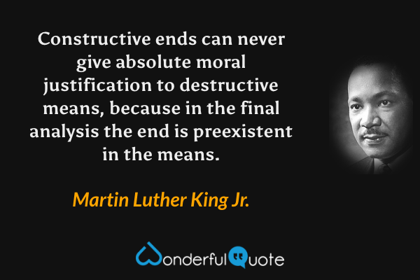 Constructive ends can never give absolute moral justification to destructive means, because in the final analysis the end is preexistent in the means. - Martin Luther King Jr. quote.