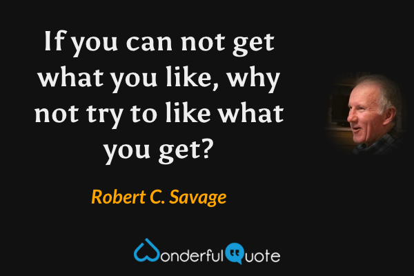 If you can not get what you like, why not try to like what you get? - Robert C. Savage quote.