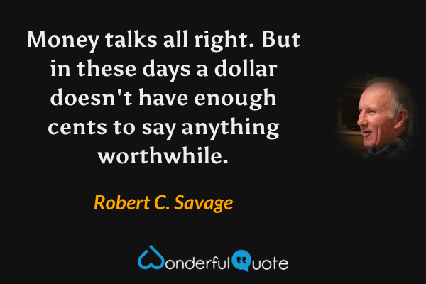 Money talks all right. But in these days a dollar doesn't have enough cents to say anything worthwhile. - Robert C. Savage quote.