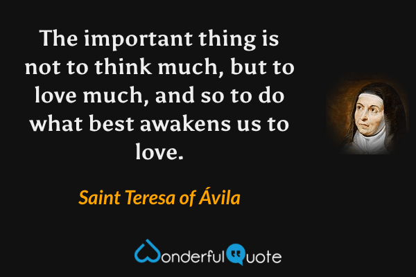 The important thing is not to think much, but to love much, and so to do what best awakens us to love. - Saint Teresa of Ávila quote.