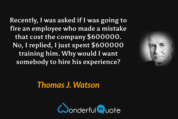 Recently, I was asked if I was going to fire an employee who made a mistake that cost the company $600000. No, I replied, I just spent $600000 training him. Why would I want somebody to hire his experience? - Thomas J. Watson quote.