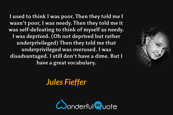 I used to think I was poor. Then they told me I wasn't poor, I was needy. Then they told me it was self-defeating to think of myself as needy. I was deprived. (Oh not deprived but rather underprivileged) Then they told me that underprivileged was overused. I was disadvantaged. I still don't have a dime. But I have a great vocabulary. - Jules Fieffer quote.