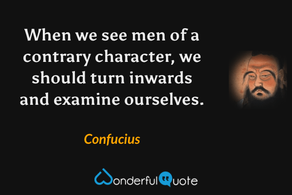 When we see men of a contrary character, we should turn inwards and examine ourselves. - Confucius quote.