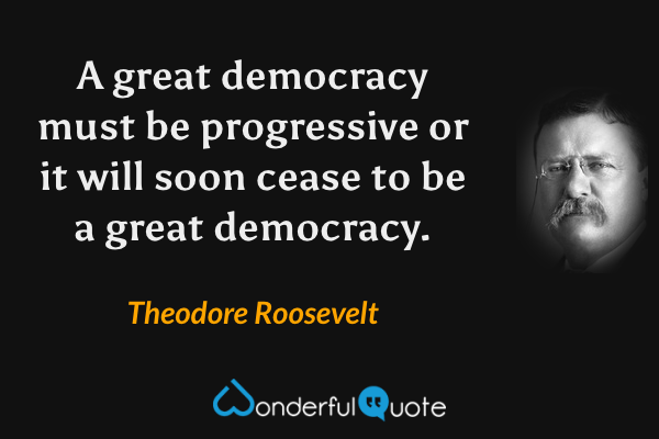 A great democracy must be progressive or it will soon cease to be a great democracy. - Theodore Roosevelt quote.