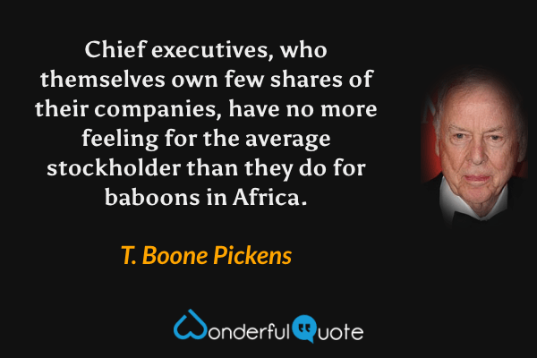 Chief executives, who themselves own few shares of their companies, have no more feeling for the average stockholder than they do for baboons in Africa. - T. Boone Pickens quote.
