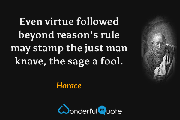 Even virtue followed beyond reason's rule may stamp the just man knave, the sage a fool. - Horace quote.