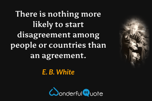 There is nothing more likely to start disagreement among people or countries than an agreement. - E. B. White quote.