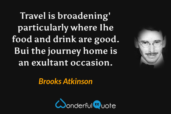 Travel is broadening' particularly where Ihe food and drink are good. Bui the journey home is an exultant occasion. - Brooks Atkinson quote.