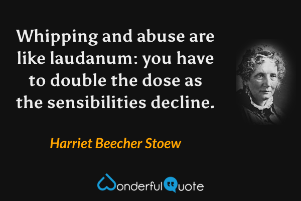 Whipping and abuse are like laudanum: you have to double the dose as the sensibilities decline. - Harriet Beecher Stoew quote.