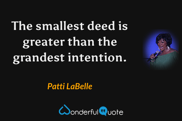 The smallest deed is greater than the grandest intention. - Patti LaBelle quote.