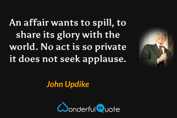 An affair wants to spill, to share its glory with the world. No act is so private it does not seek applause. - John Updike quote.