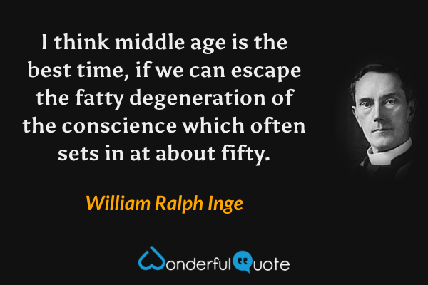 I think middle age is the best time, if we can escape the fatty degeneration of the conscience which often sets in at about fifty. - William Ralph Inge quote.