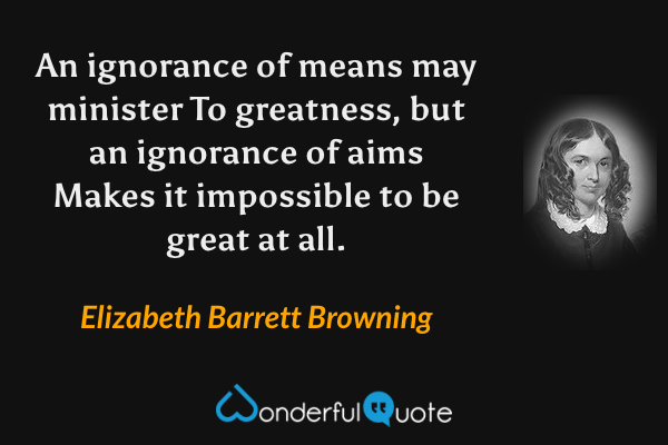 An ignorance of means may minister
To greatness, but an ignorance of aims
Makes it impossible to be great at all. - Elizabeth Barrett Browning quote.