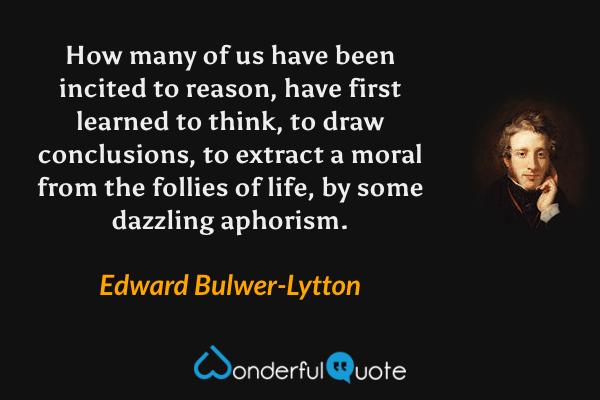 How many of us have been incited to reason, have first learned to think, to draw conclusions, to extract a moral from the follies of life, by some dazzling aphorism. - Edward Bulwer-Lytton quote.