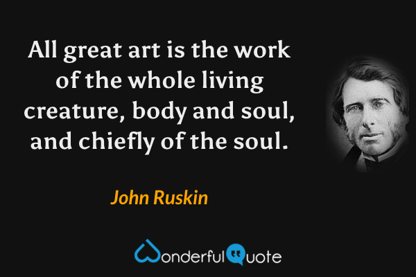 All great art is the work of the whole living creature, body and soul, and chiefly of the soul. - John Ruskin quote.