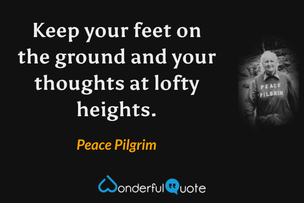 Keep your feet on the ground and your thoughts at lofty heights. - Peace Pilgrim quote.