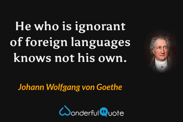 He who is ignorant of foreign languages knows not his own. - Johann Wolfgang von Goethe quote.