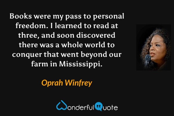 Books were my pass to personal freedom. I learned to read at three, and soon discovered there was a whole world to conquer that went beyond our farm in Mississippi. - Oprah Winfrey quote.