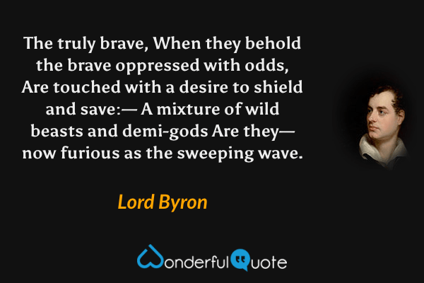 The truly brave,
When they behold the brave oppressed with odds,
Are touched with a desire to shield and save:—
A mixture of wild beasts and demi-gods
Are they—now furious as the sweeping wave. - Lord Byron quote.