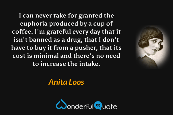 I can never take for granted the euphoria produced by a cup of coffee.  I'm grateful every day that it isn't banned as a drug, that I don't have to buy it from a pusher, that its cost is minimal and there's no need to increase the intake. - Anita Loos quote.