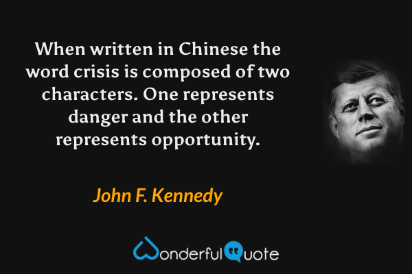 When written in Chinese the word crisis is composed of two characters.  One represents danger and the other represents opportunity. - John F. Kennedy quote.