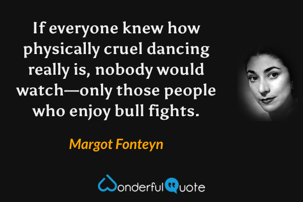 If everyone knew how physically cruel dancing really is, nobody would watch—only those people who enjoy bull fights. - Margot Fonteyn quote.