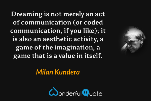 Dreaming is not merely an act of communication (or coded communication, if you like); it is also an aesthetic activity, a game of the imagination, a game that is a value in itself. - Milan Kundera quote.