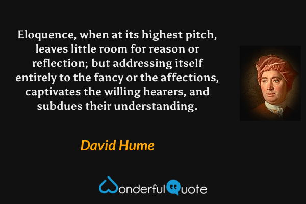 Eloquence, when at its highest pitch, leaves little room for reason or reflection; but addressing itself entirely to the fancy or the affections, captivates the willing hearers, and subdues their understanding. - David Hume quote.