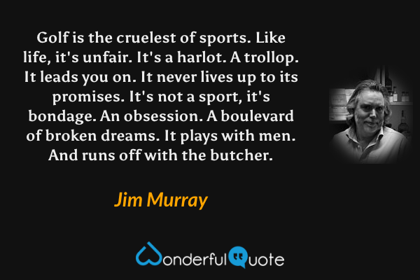 Golf is the cruelest of sports.  Like life, it's unfair.  It's a harlot.  A trollop.  It leads you on.  It never lives up to its promises.  It's not a sport, it's bondage.  An obsession.  A boulevard of broken dreams.  It plays with men.  And runs off with the butcher. - Jim Murray quote.
