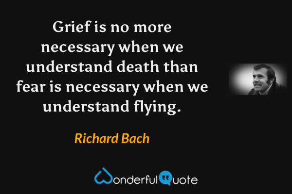 Grief is no more necessary when we understand death than fear is necessary when we understand flying. - Richard Bach quote.