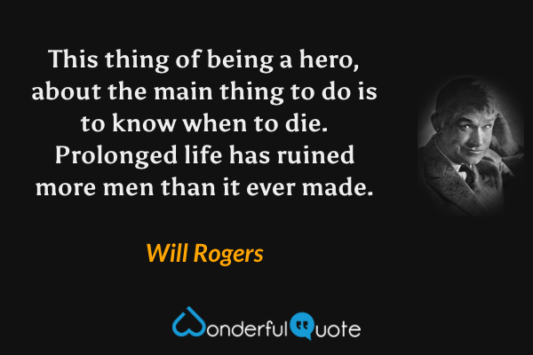 This thing of being a hero, about the main thing to do is to know when to die.  Prolonged life has ruined more men than it ever made. - Will Rogers quote.