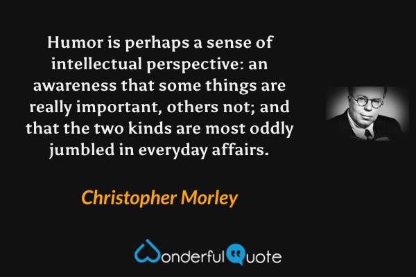 Humor is perhaps a sense of intellectual perspective: an awareness that some things are really important, others not; and that the two kinds are most oddly jumbled in everyday affairs. - Christopher Morley quote.