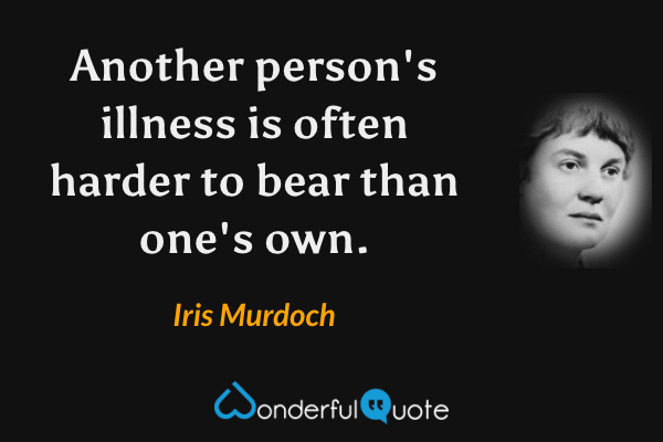 Another person's illness is often harder to bear than one's own. - Iris Murdoch quote.