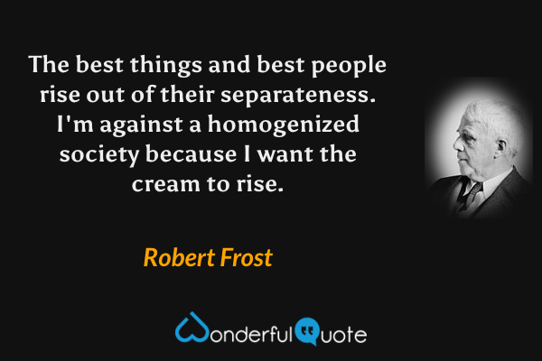 The best things and best people rise out of their separateness.  I'm against a homogenized society because I want the cream to rise. - Robert Frost quote.