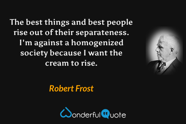 The best things and best people rise out of their separateness. I'm against a homogenized society because I want the cream to rise. - Robert Frost quote.