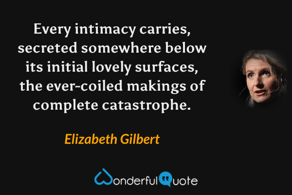 Every intimacy carries, secreted somewhere below its initial lovely surfaces, the ever-coiled makings of complete catastrophe. - Elizabeth Gilbert quote.