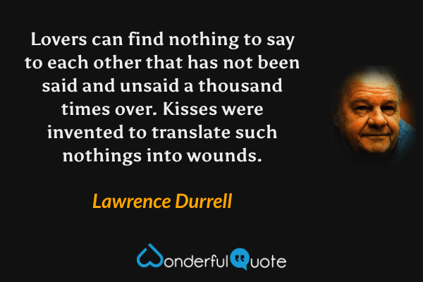Lovers can find nothing to say to each other that has not been said and unsaid a thousand times over. Kisses were invented to translate such nothings into wounds. - Lawrence Durrell quote.