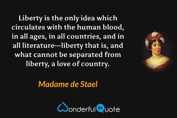 Liberty is the only idea which circulates with the human blood, in all ages, in all countries, and in all literature—liberty that is, and what cannot be separated from liberty, a love of country. - Madame de Stael quote.