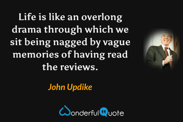 Life is like an overlong drama through which we sit being nagged by vague memories of having read the reviews. - John Updike quote.